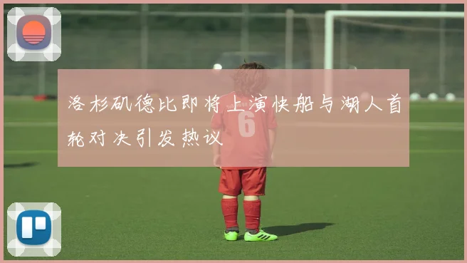 洛杉矶德比即将上演快船与湖人首轮对决引发热议