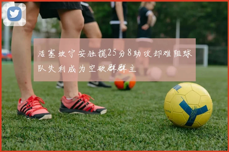 活塞坎宁安独揽25分8助攻却难阻球队失利成为空砍群群主