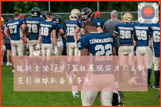徐昕全场27分7篮板展现实力广东新星引领球队奋勇争先