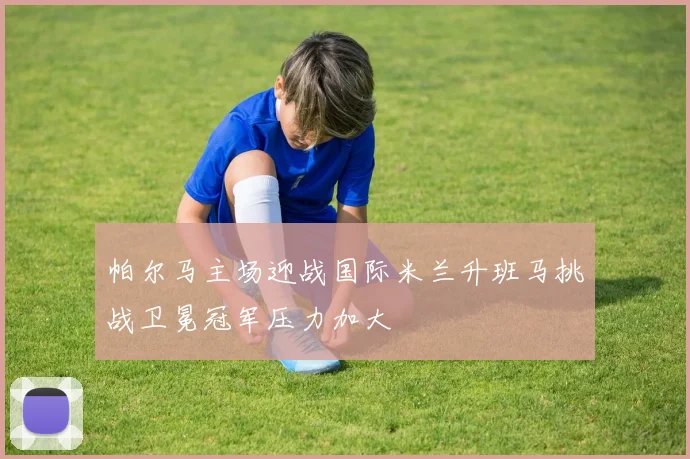 帕尔马主场迎战国际米兰升班马挑战卫冕冠军压力加大