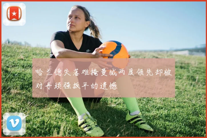 哈兰德失落难掩曼城两度领先却被对手顽强扳平的遗憾